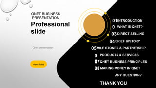QNET BUSINESS
PRESENTATION
Professional
slide
Qnet presentation
view slides
0
2
WHAT IS QNET?
DIRECT SELLING
03
BRIEF HISTORY
04
MILE STONES & PARTNERSHIP
05
PRODUCTS & SERVICES
QNET BUSINESS PRINCIPLES
0
6
MAKING MONEY IN QNET
ANY QUESTION?
INTRODUCTION
01
07
08
THANK YOU
 