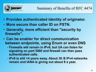 Summary of Benefits of RFC 4474 Provides authenticated identity of originator. More secure than caller ID on PSTN.  Generally, more efficient than "security by firewalls". Can be enabler for direct communication between endpoints, using Enum or even DNS Firewalls will remain in IPv6, but UA can listen for signaling on port 5060 and firewall can then pass authenticated calls.  IPv6 is still >4 years away. About 30 /8 IPv4 networks remain and IANA is giving out about 8 a year. 