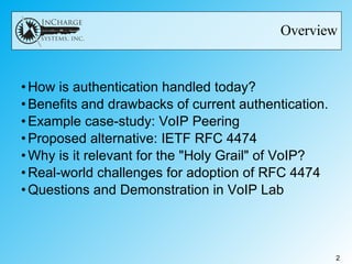 Overview How is authentication handled today? Benefits and drawbacks of current authentication. Example case-study: VoIP Peering Proposed alternative: IETF RFC 4474 Why is it relevant for the "Holy Grail" of VoIP? Real-world challenges for adoption of RFC 4474 Questions and Demonstration in VoIP Lab 