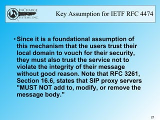 Key Assumption for IETF RFC 4474 Since it is a foundational assumption of this mechanism that the users trust their local domain to vouch for their security, they must also trust the service not to violate the integrity of their message without good reason. Note that RFC 3261, Section 16.6, states that SIP proxy servers "MUST NOT add to, modify, or remove the message body."  