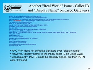 Another "Real World" Issue - Caller ID and "Display Name" on Cisco Gateways RFC 4474 does not compute signature over "display name" However, "display name" is the PSTN caller ID on Cisco GWs Consequently, INVITE could be properly signed, but then PSTN caller ID faked. 