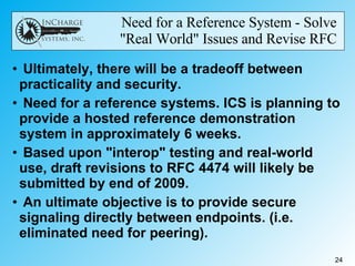 Need for a Reference System - Solve  "Real World" Issues and Revise RFC  Ultimately, there will be a tradeoff between practicality and security. Need for a reference systems. ICS is planning to provide a hosted reference demonstration system in approximately 6 weeks. Based upon "interop" testing and real-world use, draft revisions to RFC 4474 will likely be submitted by end of 2009. An ultimate objective is to provide secure signaling directly between endpoints. (i.e. eliminated need for peering). 