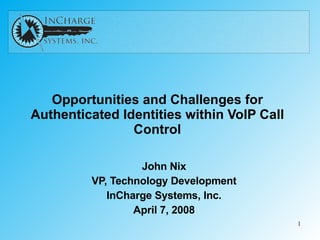 Opportunities and Challenges for Authenticated Identities within VoIP Call Control John Nix VP, Technology Development InCharge Systems, Inc. April 7, 2008 