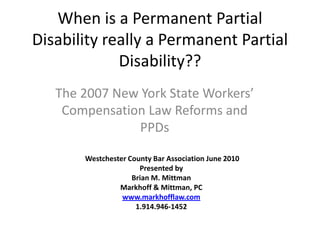 When is a Permanent Partial Disability really a Permanent Partial Disability?? The 2007 New York State Workers’ Compensation Law Reforms and PPDs Westchester County Bar Association June 2010 Presented by Brian M. Mittman Markhoff & Mittman, PC www.markhofflaw.com 1.914.946-1452 