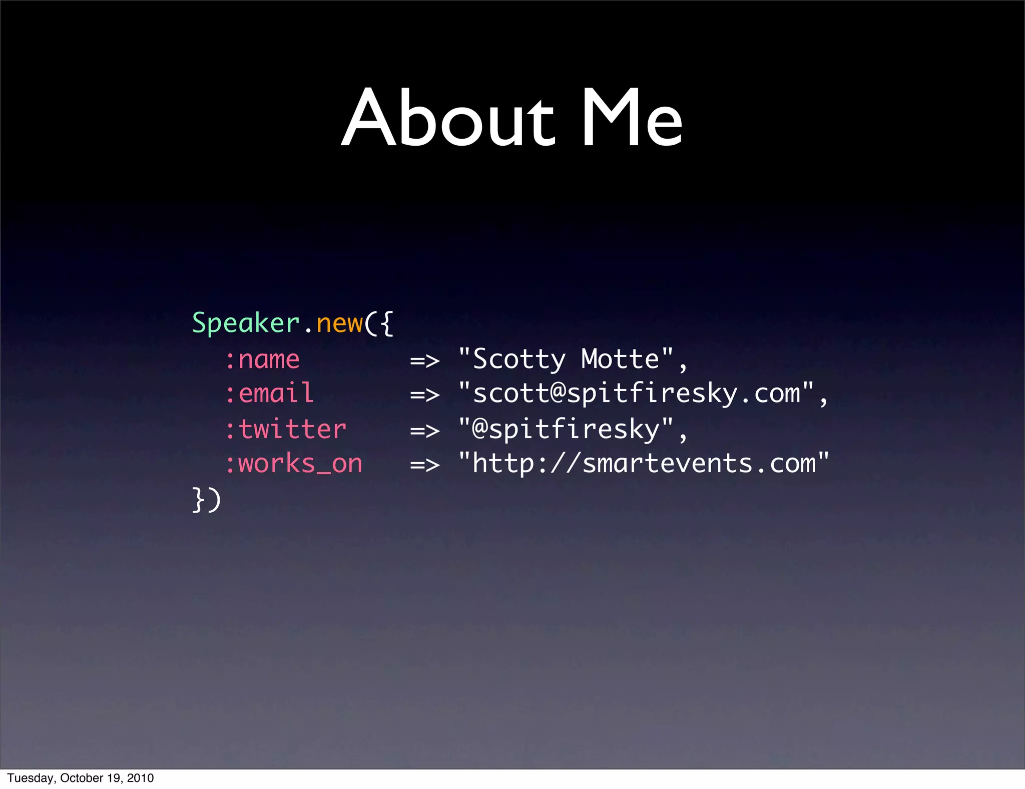 About Me

                            Speaker.new({
                               :name        =>   "Scotty Motte",
                               :email       =>   "scott@spitfiresky.com",
                               :twitter     =>   "@spitfiresky",
                               :works_on    =>   "http://smartevents.com"
                            })




Tuesday, October 19, 2010
 