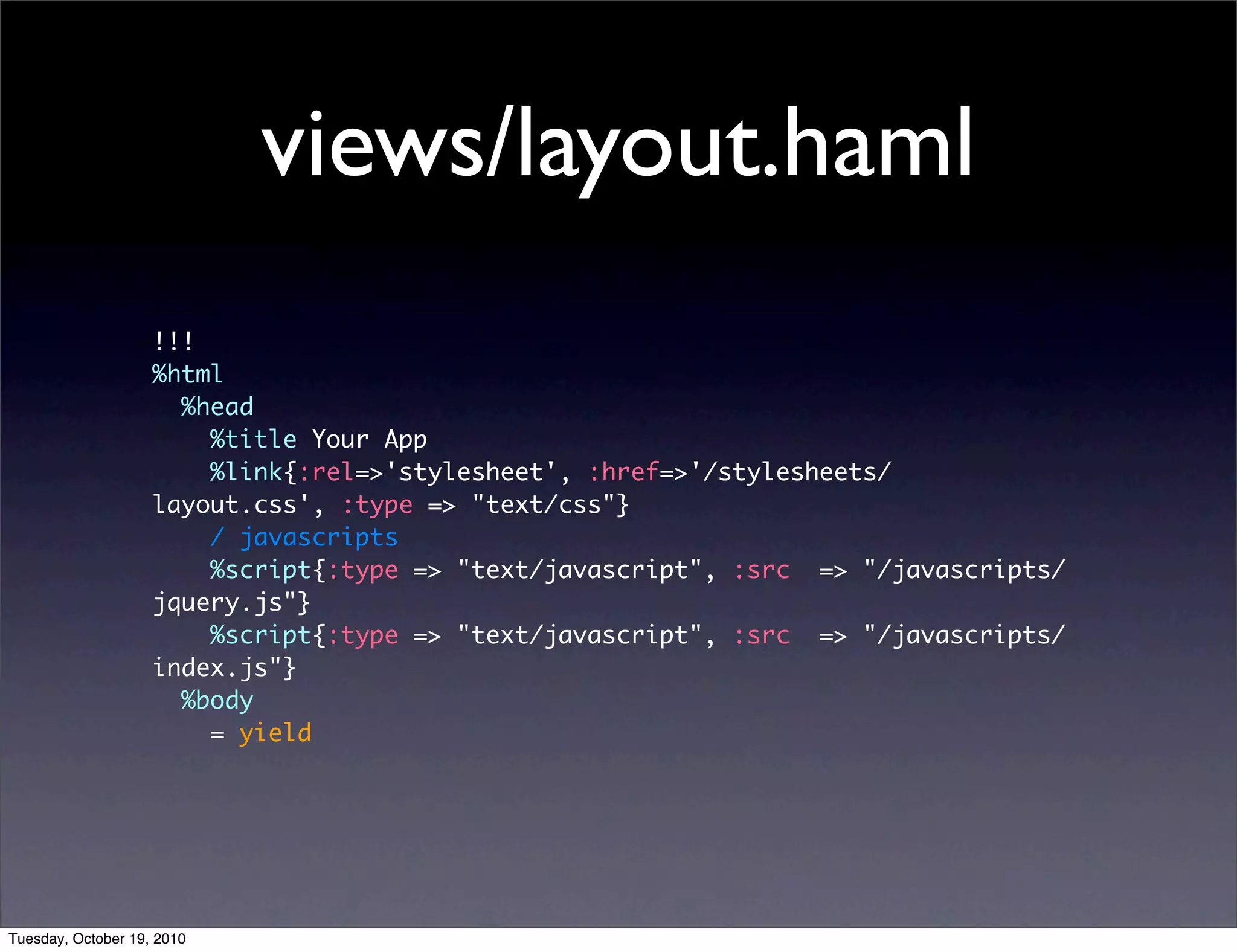 views/layout.haml
                    !!!
                    %html
                      %head
                        %title Your App
                        %link{:rel=>'stylesheet', :href=>'/stylesheets/
                    layout.css', :type => "text/css"}
                        / javascripts
                        %script{:type => "text/javascript", :src => "/javascripts/
                    jquery.js"}
                        %script{:type => "text/javascript", :src => "/javascripts/
                    index.js"}
                      %body
                        = yield




Tuesday, October 19, 2010
 