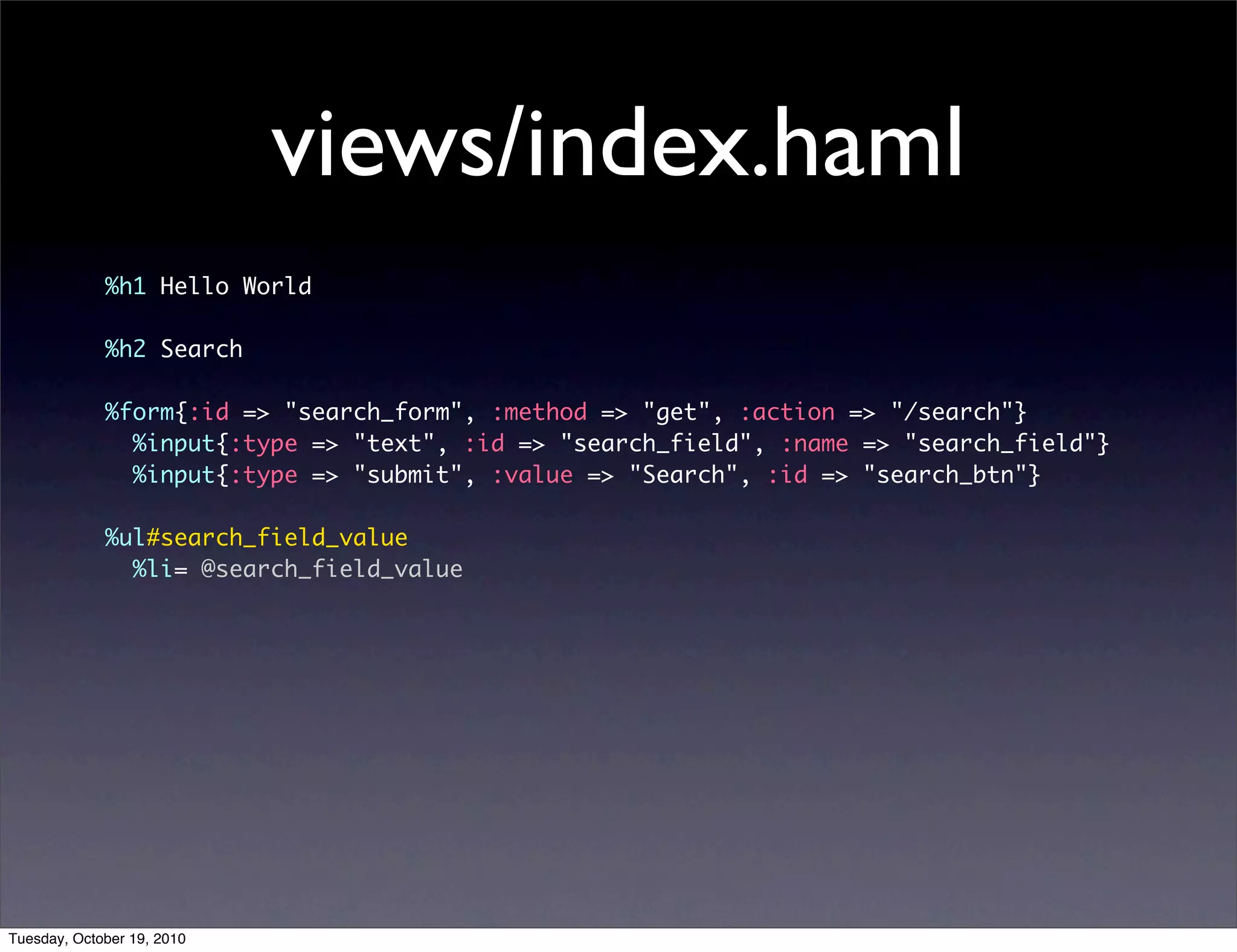 views/index.haml
             %h1 Hello World

             %h2 Search

             %form{:id => "search_form", :method => "get", :action => "/search"}
               %input{:type => "text", :id => "search_field", :name => "search_field"}
               %input{:type => "submit", :value => "Search", :id => "search_btn"}

             %ul#search_field_value
               %li= @search_field_value




Tuesday, October 19, 2010
 