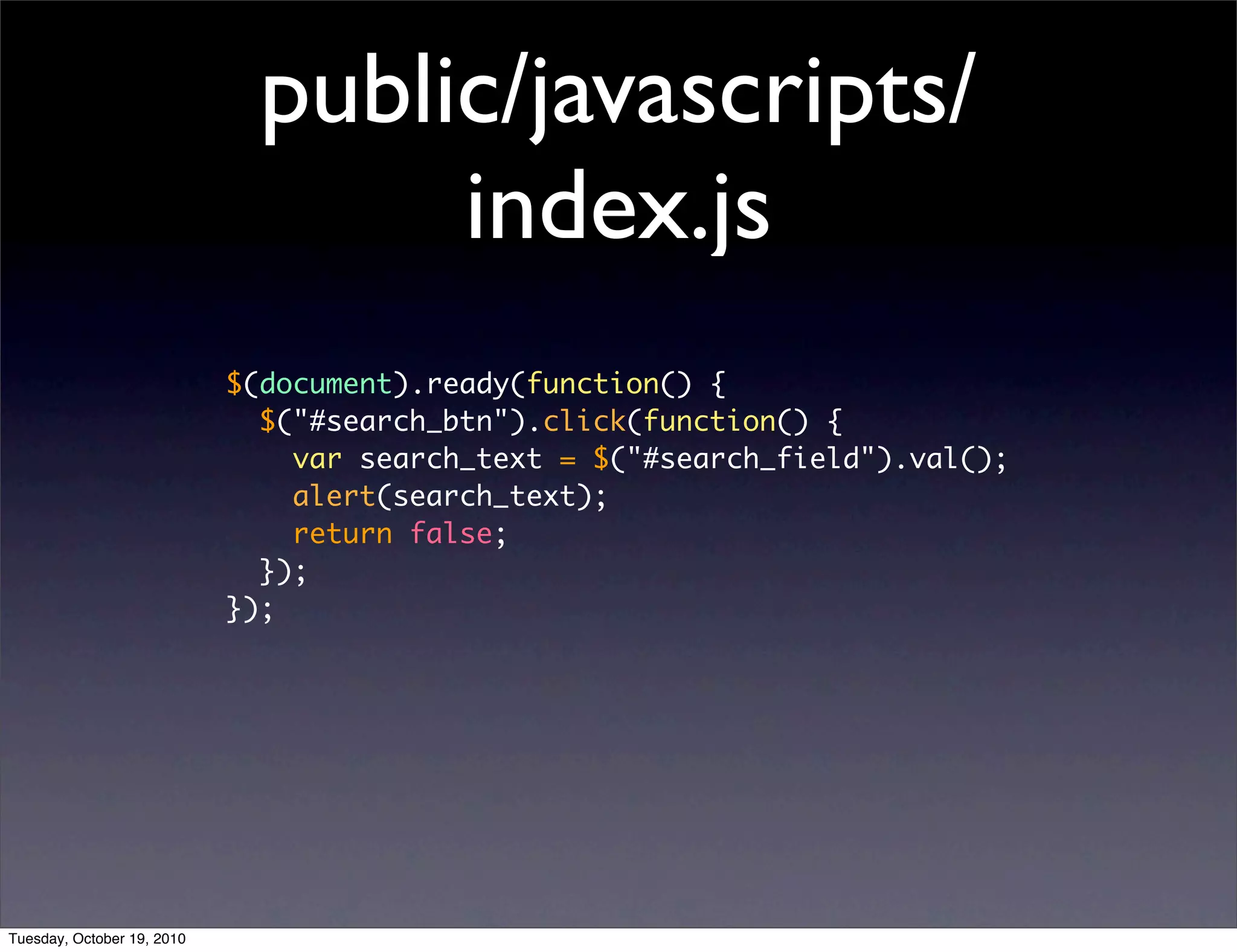 public/javascripts/
                                   index.js
                            $(document).ready(function() {
                              $("#search_btn").click(function() {
                                var search_text = $("#search_field").val();
                                alert(search_text);
                                return false;
                              });
                            });




Tuesday, October 19, 2010
 