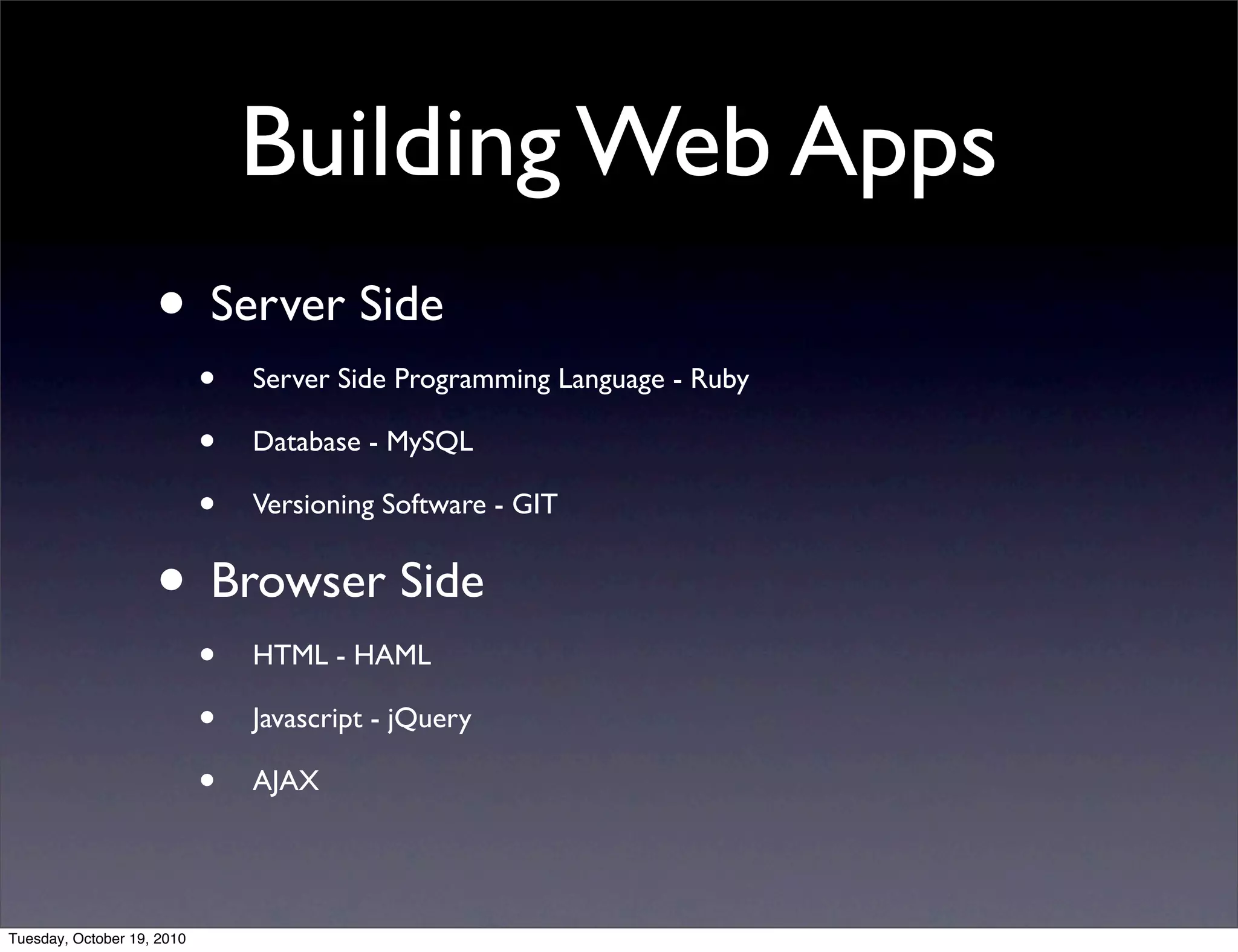 Building Web Apps
                    • Server Side
                            •   Server Side Programming Language - Ruby

                            •   Database - MySQL

                            •   Versioning Software - GIT


                    • Browser Side
                            •   HTML - HAML

                            •   Javascript - jQuery

                            •   AJAX




Tuesday, October 19, 2010
 