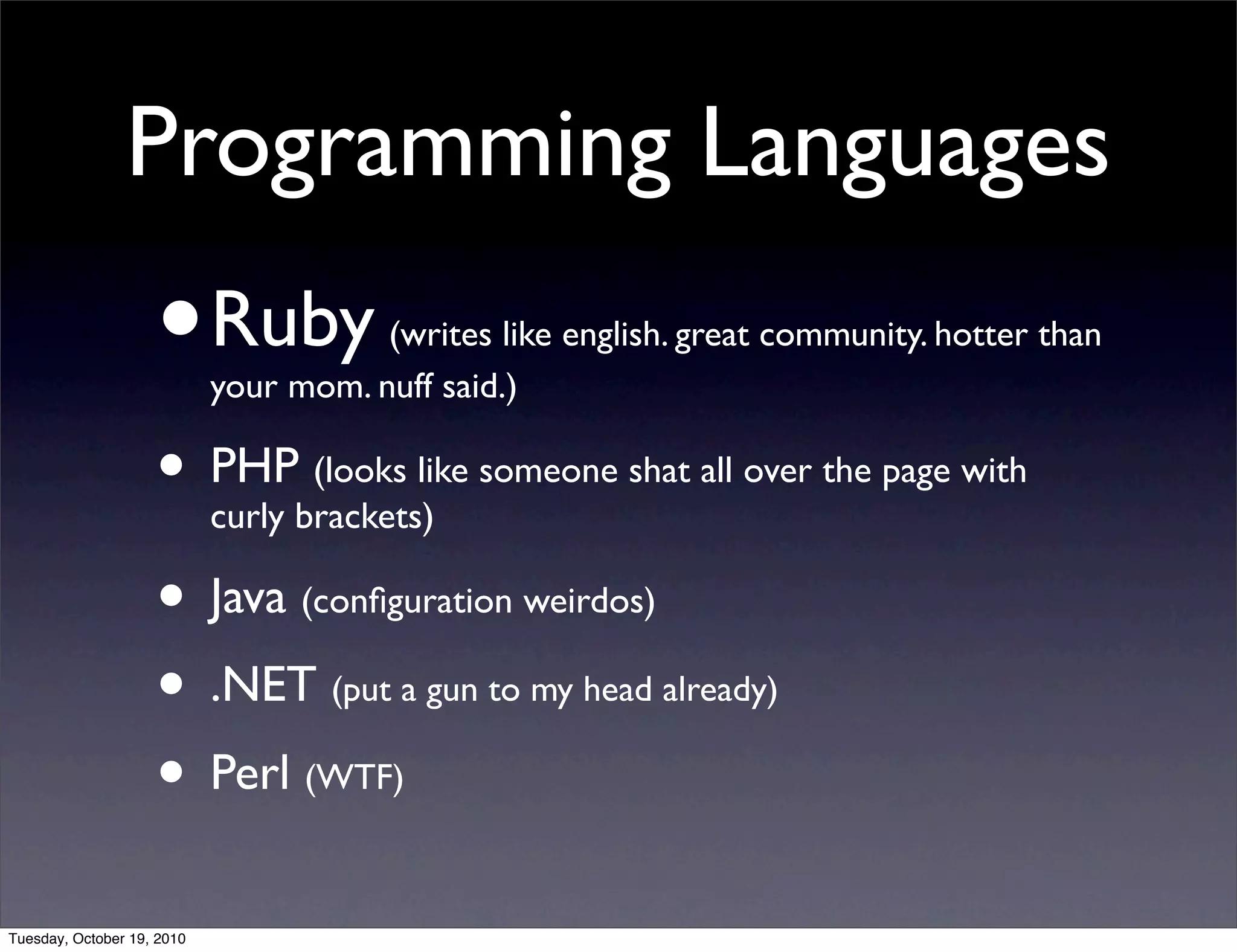 Programming Languages
                    •       Ruby (writes like english. great community. hotter than
                            your mom. nuff said.)

                    • PHPbrackets)like someone shat all over the page with
                      curly
                            (looks


                    • Java (conﬁguration weirdos)
                    • .NET (put a gun to my head already)
                    • Perl (WTF)
Tuesday, October 19, 2010
 