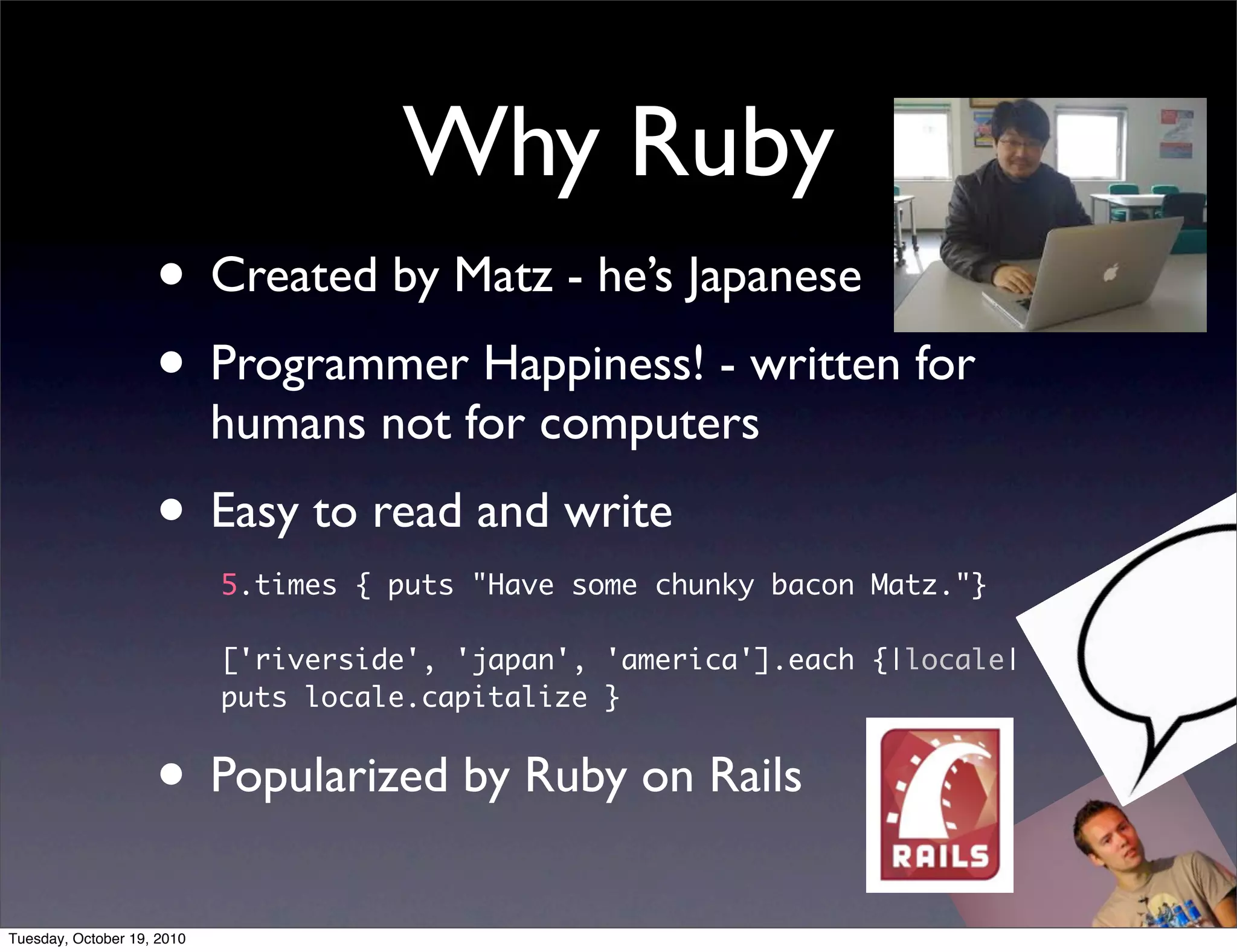 Why Ruby
                    • Created by Matz - he’s Japanese
                    • Programmer Happiness! - written for
                            humans not for computers
                    • Easy to read and write
                            5.times { puts "Have some chunky bacon Matz."}

                            ['riverside', 'japan', 'america'].each {|locale|
                            puts locale.capitalize }


                    • Popularized by Ruby on Rails
Tuesday, October 19, 2010
 