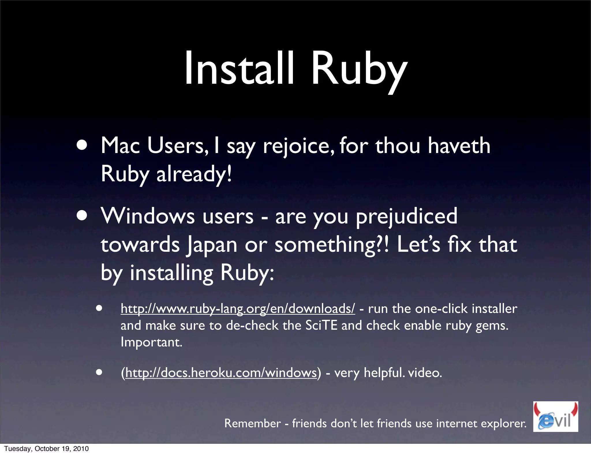 Install Ruby
                    • Mac Users, I say rejoice, for thou haveth
                            Ruby already!
                    • Windows users - are you prejudiced
                             towards Japan or something?! Let’s ﬁx that
                             by installing Ruby:
                            • http://www.ruby-lang.org/en/downloads/ - run the one-click installer
                                and make sure to de-check the SciTE and check enable ruby gems.
                                Important.

                            •   (http://docs.heroku.com/windows) - very helpful. video.


                                                 Remember - friends don’t let friends use internet explorer.
Tuesday, October 19, 2010
 