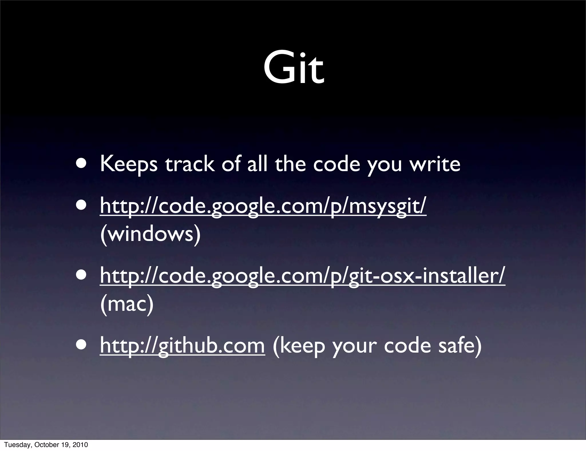Git
                    • Keeps track of all the code you write
                    • http://code.google.com/p/msysgit/
                            (windows)
                    • http://code.google.com/p/git-osx-installer/
                            (mac)
                    • http://github.com (keep your code safe)

Tuesday, October 19, 2010
 