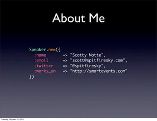 About Me

                            Speaker.new({
                               :name        =>   "Scotty Motte",
                               :email       =>   "scott@spitfiresky.com",
                               :twitter     =>   "@spitfiresky",
                               :works_on    =>   "http://smartevents.com"
                            })




Tuesday, October 19, 2010
 