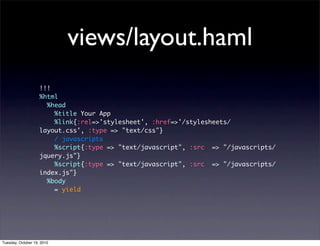 views/layout.haml
                    !!!
                    %html
                      %head
                        %title Your App
                        %link{:rel=>'stylesheet', :href=>'/stylesheets/
                    layout.css', :type => "text/css"}
                        / javascripts
                        %script{:type => "text/javascript", :src => "/javascripts/
                    jquery.js"}
                        %script{:type => "text/javascript", :src => "/javascripts/
                    index.js"}
                      %body
                        = yield




Tuesday, October 19, 2010
 