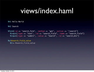 views/index.haml
             %h1 Hello World

             %h2 Search

             %form{:id => "search_form", :method => "get", :action => "/search"}
               %input{:type => "text", :id => "search_field", :name => "search_field"}
               %input{:type => "submit", :value => "Search", :id => "search_btn"}

             %ul#search_field_value
               %li= @search_field_value




Tuesday, October 19, 2010
 