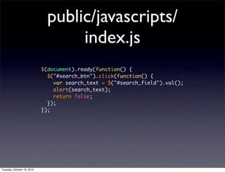 public/javascripts/
                                   index.js
                            $(document).ready(function() {
                              $("#search_btn").click(function() {
                                var search_text = $("#search_field").val();
                                alert(search_text);
                                return false;
                              });
                            });




Tuesday, October 19, 2010
 