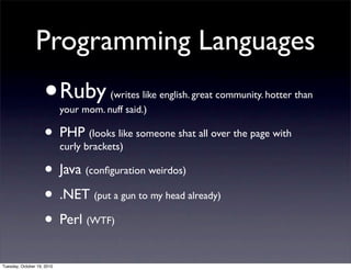 Programming Languages
                    •       Ruby (writes like english. great community. hotter than
                            your mom. nuff said.)

                    • PHPbrackets)like someone shat all over the page with
                      curly
                            (looks


                    • Java (conﬁguration weirdos)
                    • .NET (put a gun to my head already)
                    • Perl (WTF)
Tuesday, October 19, 2010
 