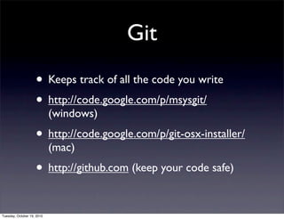 Git
                    • Keeps track of all the code you write
                    • http://code.google.com/p/msysgit/
                            (windows)
                    • http://code.google.com/p/git-osx-installer/
                            (mac)
                    • http://github.com (keep your code safe)

Tuesday, October 19, 2010
 
