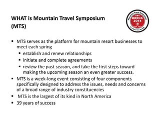 WHAT is Mountain Travel Symposium  
(MTS)
 MTS serves as the platform for mountain resort businesses to 
meet each spring
 establish and renew relationships establish and renew relationships
 initiate and complete agreements
 review the past season, and take the first steps toward 
making the upcoming season an even greater success.  
 MTS is a week‐long event consisting of four components 
specifically designed to address the issues needs and concernsspecifically designed to address the issues, needs and concerns 
of a broad range of industry constituencies 
 MTS is the largest of its kind in North America
 39 years of success
 