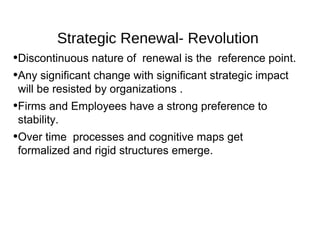 Strategic Renewal- Revolution
•Discontinuous nature of renewal is the reference point.
•Any significant change with significant strategic impact
 will be resisted by organizations .
•Firms and Employees have a strong preference to
 stability.
•Over time processes and cognitive maps get
 formalized and rigid structures emerge.
 