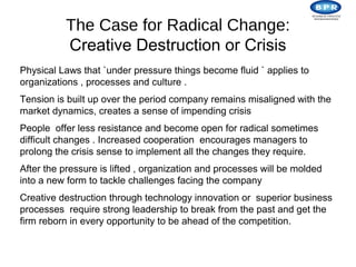 The Case for Radical Change:
          Creative Destruction or Crisis
Physical Laws that `under pressure things become fluid ` applies to
organizations , processes and culture .
Tension is built up over the period company remains misaligned with the
market dynamics, creates a sense of impending crisis
People offer less resistance and become open for radical sometimes
difficult changes . Increased cooperation encourages managers to
prolong the crisis sense to implement all the changes they require.
After the pressure is lifted , organization and processes will be molded
into a new form to tackle challenges facing the company
Creative destruction through technology innovation or superior business
processes require strong leadership to break from the past and get the
firm reborn in every opportunity to be ahead of the competition.
 
