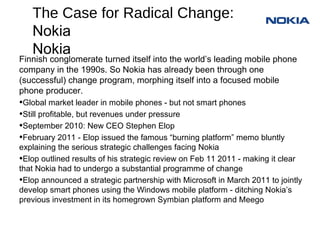 The Case for Radical Change:
   Nokia
Finnish conglomerate turned itself into the world’s leading mobile phone
company in the 1990s. So Nokia has already been through one
(successful) change program, morphing itself into a focused mobile
phone producer.
•Global market leader in mobile phones - but not smart phones
•Still profitable, but revenues under pressure
•September 2010: New CEO Stephen Elop
•February 2011 - Elop issued the famous “burning platform” memo bluntly
explaining the serious strategic challenges facing Nokia
•Elop outlined results of his strategic review on Feb 11 2011 - making it clear
that Nokia had to undergo a substantial programme of change
•Elop announced a strategic partnership with Microsoft in March 2011 to jointly
develop smart phones using the Windows mobile platform - ditching Nokia’s
previous investment in its homegrown Symbian platform and Meego
 