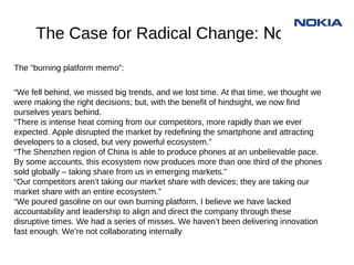 The Case for Radical Change:
     Nokia
The “burning platform memo”:
“We fell behind, we missed big trends, and we lost time. At that time, we thought we
were making the right decisions; but, with the benefit of hindsight, we now find
ourselves years behind.
“There is intense heat coming from our competitors, more rapidly than we ever
expected. Apple disrupted the market by redefining the smartphone and attracting
developers to a closed, but very powerful ecosystem.”
“The Shenzhen region of China is able to produce phones at an unbelievable pace.
By some accounts, this ecosystem now produces more than one third of the phones
sold globally – taking share from us in emerging markets.”
“Our competitors aren’t taking our market share with devices; they are taking our
market share with an entire ecosystem.”
“We poured gasoline on our own burning platform. I believe we have lacked
accountability and leadership to align and direct the company through these
disruptive times. We had a series of misses. We haven’t been delivering innovation
fast enough. We’re not collaborating internally
 