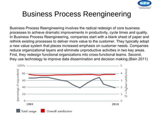 Business Process Reengineering
Business Process Reengineering involves the radical redesign of core business
processes to achieve dramatic improvements in productivity, cycle times and quality.
In Business Process Reengineering, companies start with a blank sheet of paper and
rethink existing processes to deliver more value to the customer. They typically adopt
a new value system that places increased emphasis on customer needs. Companies
reduce organizational layers and eliminate unproductive activities in two key areas.
First, they redesign functional organizations into cross-functional teams. Second,
they use technology to improve data dissemination and decision making.(Bain 2011)
 