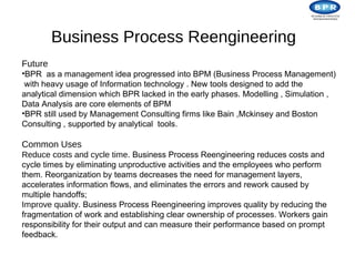 Business Process Reengineering
Future
•BPR as a management idea progressed into BPM (Business Process Management)
with heavy usage of Information technology . New tools designed to add the
analytical dimension which BPR lacked in the early phases. Modelling , Simulation ,
Data Analysis are core elements of BPM
•BPR still used by Management Consulting firms like Bain ,Mckinsey and Boston
Consulting , supported by analytical tools.

Common Uses
Reduce costs and cycle time. Business Process Reengineering reduces costs and
cycle times by eliminating unproductive activities and the employees who perform
them. Reorganization by teams decreases the need for management layers,
accelerates information flows, and eliminates the errors and rework caused by
multiple handoffs;
Improve quality. Business Process Reengineering improves quality by reducing the
fragmentation of work and establishing clear ownership of processes. Workers gain
responsibility for their output and can measure their performance based on prompt
feedback.
 