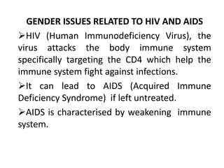 GENDER ISSUES RELATED TO HIV AND AIDS
HIV (Human Immunodeficiency Virus), the
virus attacks the body immune system
specifically targeting the CD4 which help the
immune system fight against infections.
It can lead to AIDS (Acquired Immune
Deficiency Syndrome) if left untreated.
AIDS is characterised by weakening immune
system.
 