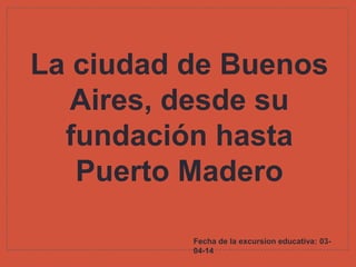 La ciudad de Buenos
Aires, desde su
fundación hasta
Puerto Madero
Fecha de la excursion educativa: 03-
04-14
 