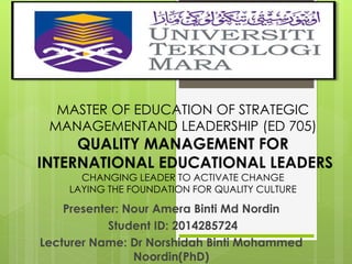 MASTER OF EDUCATION OF STRATEGIC 
MANAGEMENTAND LEADERSHIP (ED 705) 
QUALITY MANAGEMENT FOR 
INTERNATIONAL EDUCATIONAL LEADERS 
CHANGING LEADER TO ACTIVATE CHANGE 
LAYING THE FOUNDATION FOR QUALITY CULTURE 
Presenter: Nour Amera Binti Md Nordin 
Student ID: 2014285724 
Lecturer Name: Dr Norshidah Binti Mohammed 
Noordin(PhD) 
 