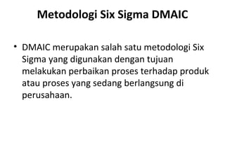 Metodologi Six Sigma DMAIC
• DMAIC merupakan salah satu metodologi Six
Sigma yang digunakan dengan tujuan
melakukan perbaikan proses terhadap produk
atau proses yang sedang berlangsung di
perusahaan.

 