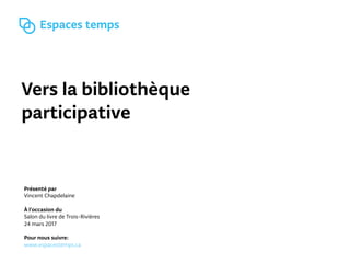 Vers la bibliothèque
participative
Présenté par
Vincent Chapdelaine
À l’occasion du
Salon du livre de Trois-Rivières
24 mars 2017
Pour nous suivre:
www.espacestemps.ca
 