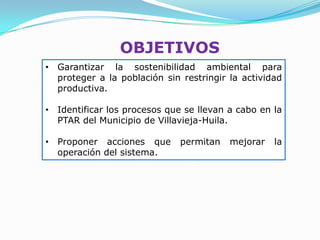 OBJETIVOS
• Garantizar la sostenibilidad ambiental para
  proteger a la población sin restringir la actividad
  productiva.

• Identificar los procesos que se llevan a cabo en la
  PTAR del Municipio de Villavieja-Huila.

• Proponer acciones que       permitan   mejorar   la
  operación del sistema.
 