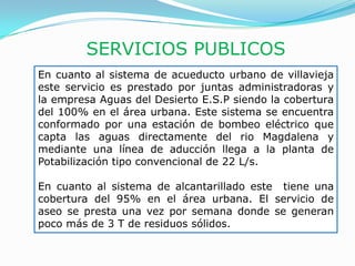 SERVICIOS PUBLICOS
En cuanto al sistema de acueducto urbano de villavieja
este servicio es prestado por juntas administradoras y
la empresa Aguas del Desierto E.S.P siendo la cobertura
del 100% en el área urbana. Este sistema se encuentra
conformado por una estación de bombeo eléctrico que
capta las aguas directamente del rio Magdalena y
mediante una línea de aducción llega a la planta de
Potabilización tipo convencional de 22 L/s.

En cuanto al sistema de alcantarillado este tiene una
cobertura del 95% en el área urbana. El servicio de
aseo se presta una vez por semana donde se generan
poco más de 3 T de residuos sólidos.
 