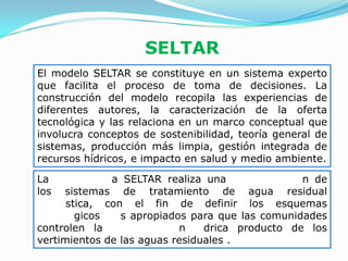 SELTAR
El modelo SELTAR se constituye en un sistema experto
que facilita el proceso de toma de decisiones. La
construcción del modelo recopila las experiencias de
diferentes autores, la caracterización de la oferta
tecnológica y las relaciona en un marco conceptual que
involucra conceptos de sostenibilidad, teoría general de
sistemas, producción más limpia, gestión integrada de
recursos hídricos, e impacto en salud y medio ambiente.

La            a SELTAR realiza una               n de
los  sistemas de tratamiento de agua residual
      stica, con el fin de definir los esquemas
        gicos   s apropiados para que las comunidades
controlen la               n    drica producto de los
vertimientos de las aguas residuales .
 
