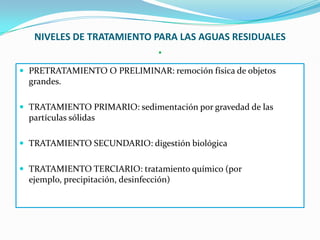 NIVELES DE TRATAMIENTO PARA LAS AGUAS RESIDUALES
                           .
 PRETRATAMIENTO O PRELIMINAR: remoción física de objetos
  grandes.

 TRATAMIENTO PRIMARIO: sedimentación por gravedad de las
  partículas sólidas

 TRATAMIENTO SECUNDARIO: digestión biológica


 TRATAMIENTO TERCIARIO: tratamiento químico (por
  ejemplo, precipitación, desinfección)
 