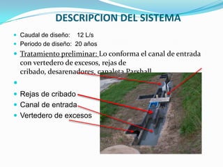 DESCRIPCION DEL SISTEMA
 Caudal de diseño:  12 L/s
 Periodo de diseño: 20 años
 Tratamiento preliminar: Lo conforma el canal de entrada
    con vertedero de excesos, rejas de
    cribado, desarenadores, canaleta Parshall.

 Rejas de cribado
 Canal de entrada
 Vertedero de excesos
 
