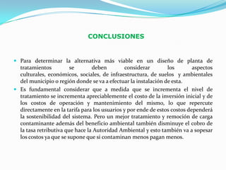 CONCLUSIONES


 Para determinar la alternativa más viable en un diseño de planta de
  tratamientos        se       deben         considerar         los     aspectos
  culturales, económicos, sociales, de infraestructura, de suelos y ambientales
  del municipio o región donde se va a efectuar la instalación de esta.
 Es fundamental considerar que a medida que se incrementa el nivel de
  tratamiento se incrementa apreciablemente el costo de la inversión inicial y de
  los costos de operación y mantenimiento del mismo, lo que repercute
  directamente en la tarifa para los usuarios y por ende de estos costos dependerá
  la sostenibilidad del sistema. Pero un mejor tratamiento y remoción de carga
  contaminante además del beneficio ambiental también disminuye el cobro de
  la tasa retributiva que hace la Autoridad Ambiental y esto también va a sopesar
  los costos ya que se supone que si contaminan menos pagan menos.
 
