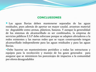 CONCLUSIONES

 Las aguas lluvias deben mantenerse separadas de las aguas
residuales, pues además de aportar un mayor caudal, arrastran material
no degradable como arenas, plásticos, basuras. Y aunque la generalidad
de los sistemas de alcantarillado es ser combinados, la empresa de
servicios públicos E.S.P debe esforzase porque se adapten aliviaderos a la
redes existentes y las nuevas redes que se vayan construyendo tengan
alcantarillado independiente para las aguas residuales y para las aguas
lluvias.
Debe hacerse un mantenimiento periódico a todas las estructuras y
equipos para la recolección y manejo de los gases generados para
asegurar que se minimicen los porcentajes de impactos a la comunidad
por olores desagradables
 