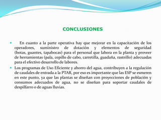 CONCLUSIONES


    En cuanto a la parte operativa hay que mejorar en la capacitación de los
  operadores, suministro de dotación y elementos de seguridad
  (botas, guantes, tapabocas) para el personal que labora en la planta y proveer
  de herramientas (pala, cepillo de cabo, carretilla, guadaña, rastrillo) adecuadas
  para el efectivo desarrollo de labores.
 Los programas de Uso Eficiente y ahorro del agua, contribuyen a la regulación
  de caudales de entrada a la PTAR, por eso es importante que las ESP se esmeren
  en este punto, ya que las plantas se diseñan con proyecciones de población y
  consumos adecuados de agua, no se diseñan para soportar caudales de
  despilfarro o de aguas lluvias.
 