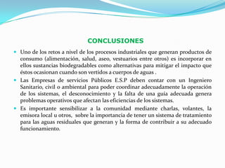 CONCLUSIONES
 Uno de los retos a nivel de los procesos industriales que generan productos de
  consumo (alimentación, salud, aseo, vestuarios entre otros) es incorporar en
  ellos sustancias biodegradables como alternativas para mitigar el impacto que
  éstos ocasionan cuando son vertidos a cuerpos de aguas .
 Las Empresas de servicios Públicos E.S.P deben contar con un Ingeniero
  Sanitario, civil o ambiental para poder coordinar adecuadamente la operación
  de los sistemas, el desconocimiento y la falta de una guía adecuada genera
  problemas operativos que afectan las eficiencias de los sistemas.
 Es importante sensibilizar a la comunidad mediante charlas, volantes, la
  emisora local u otros, sobre la importancia de tener un sistema de tratamiento
  para las aguas residuales que generan y la forma de contribuir a su adecuado
  funcionamiento.
 