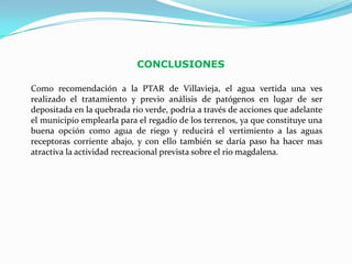 CONCLUSIONES

Como recomendación a la PTAR de Villavieja, el agua vertida una ves
realizado el tratamiento y previo análisis de patógenos en lugar de ser
depositada en la quebrada rio verde, podría a través de acciones que adelante
el municipio emplearla para el regadío de los terrenos, ya que constituye una
buena opción como agua de riego y reducirá el vertimiento a las aguas
receptoras corriente abajo, y con ello también se daría paso ha hacer mas
atractiva la actividad recreacional prevista sobre el rio magdalena.
 