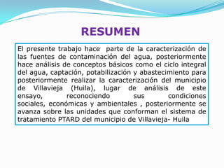 RESUMEN
El presente trabajo hace parte de la caracterización de
las fuentes de contaminación del agua, posteriormente
hace análisis de conceptos básicos como el ciclo integral
del agua, captación, potabilización y abastecimiento para
posteriormente realizar la caracterización del municipio
de Villavieja (Huila), lugar de análisis de este
ensayo,        reconociendo         sus       condiciones
sociales, económicas y ambientales , posteriormente se
avanza sobre las unidades que conforman el sistema de
tratamiento PTARD del municipio de Villavieja- Huila
 