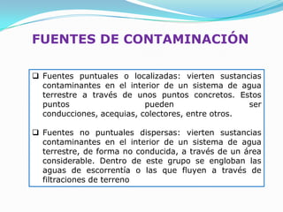 FUENTES DE CONTAMINACIÓN

 Fuentes puntuales o localizadas: vierten sustancias
  contaminantes en el interior de un sistema de agua
  terrestre a través de unos puntos concretos. Estos
  puntos                   pueden                  ser
  conducciones, acequias, colectores, entre otros.

 Fuentes no puntuales dispersas: vierten sustancias
  contaminantes en el interior de un sistema de agua
  terrestre, de forma no conducida, a través de un área
  considerable. Dentro de este grupo se engloban las
  aguas de escorrentía o las que fluyen a través de
  filtraciones de terreno
 