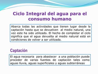 Ciclo Integral del agua para el
        consumo humano
Abarca todas las actividades que tienen lugar desde la
captación hasta que se devuelven al medio natural, una
vez este ha sido utilizado. El hecho de completar el ciclo
significa que el agua devuelta al medio natural está en
condiciones de volver a ser utilizada.



Captación
El agua necesaria para abastecer a una población puede
proceder de varias fuentes de captación tales como
aguas lluvia, aguas superficiales y aguas subterráneas
 