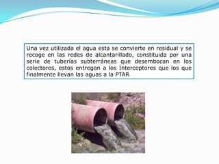 Una vez utilizada el agua esta se convierte en residual y se
recoge en las redes de alcantarillado, constituida por una
serie de tuberías subterráneas que desembocan en los
colectores, estos entregan a los Interceptores que los que
finalmente llevan las aguas a la PTAR
 