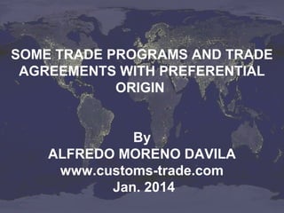 SOME TRADE PROGRAMS AND TRADE
AGREEMENTS WITH PREFERENTIAL
ORIGIN
By
ALFREDO MORENO DAVILA
www.customs-trade.com
Jan. 2014

 